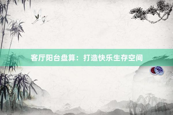 客厅阳台盘算：打造快乐生存空间